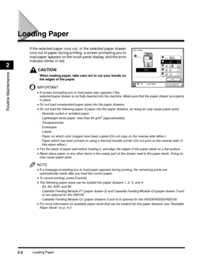 Page 54Loading Paper2-2
Routine Maintenance
2
Loading Paper
If the selected paper runs out, or the selected paper drawer 
runs out of paper during printing, a screen prompting you to 
load paper appears on the touch panel display, and the error 
indicator blinks in red.
CAUTION
When loading paper, take care not to cut your hands on 
the edges of the paper.
IMPORTANT
•A screen prompting you to load paper also appears if the 
selected paper drawer is not fully inserted into the machine. Make sure that the paper...