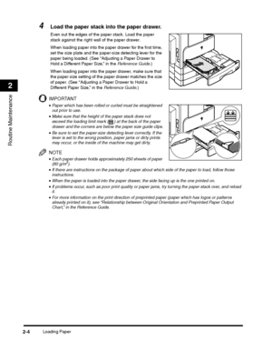 Page 56Loading Paper2-4
Routine Maintenance
2
4Load the paper stack into the paper drawer.
Even out the edges of the paper stack. Load the paper 
stack against the right wall of the paper drawer.
When loading paper into the paper drawer for the first time, 
set the size plate and the paper-size detecting lever for the 
paper being loaded. (See “Adjusting a Paper Drawer to 
Hold a Different Paper Size,” in the Reference Guide.)
When loading paper into the paper drawer, make sure that 
the paper size setting of...