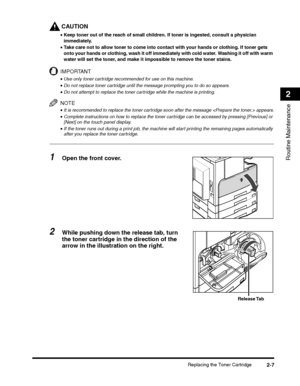 Page 59Replacing the Toner Cartridge2-7
Routine Maintenance
2
CAUTION
•Keep toner out of the reach of small children. If toner is ingested, consult a physician 
immediately.
•Take care not to allow toner to come into contact with your hands or clothing. If toner gets 
onto your hands or clothing, wash it off immediately with cold water. Washing it off with warm 
water will set the toner, and make it impossible to remove the toner stains.
IMPORTANT
•Use only toner cartridge recommended for use on this machine....