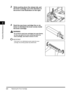 Page 60Replacing the Toner Cartridge2-8
Routine Maintenance
2
3While pushing down the release tab, pull 
the toner cartridge out in the direction of 
the arrow in the illustration on the right.
4Rock the new toner cartridge five or six 
times to distribute the toner evenly inside 
the toner cartridge.
WARNING
Do not throw used toner cartridges into open flames, 
as they may ignite the toner remaining inside the 
toner cartridge, and result in burns or a fire.
IMPORTANT
If the toner is not distributed evenly...