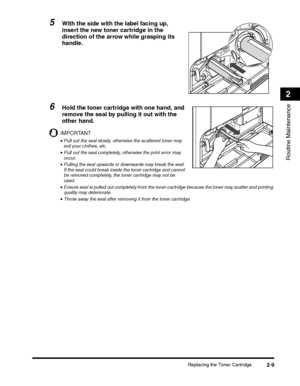 Page 61Replacing the Toner Cartridge2-9
Routine Maintenance
2
5With the side with the label facing up, 
insert the new toner cartridge in the 
direction of the arrow while grasping its 
handle.
6Hold the toner cartridge with one hand, and 
remove the seal by pulling it out with the 
other hand.
IMPORTANT
•Pull out the seal slowly, otherwise the scattered toner may 
soil your clothes, etc.
•Pull out the seal completely, otherwise the print error may 
occur.
•Pulling the seal upwards or downwards may break the...