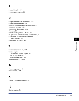 Page 117Азбучен указател5-7
Приложение
5
Р
Режим Покой, 1-17
Рециклирана хартия, 5-3
С
Свързване към USB интерфейс, 1-19
Свързване към мрежа, 1-20
Символи, използвани в ръководството, ix
Системен контрол, 2-22
Сканиране, Дефиниция на, xi
Стикери, 5-3
Стъкло за документи, 1-11, 2-6, 2-8
Съкращения, използвани в ръководството, x
Съобщение за контакт със сервизен 
представител, 4-11
Съобщения за грешки, 4-4
Т
Тава за документи-J1, 1-14
Типове хартия
Поддържани типове хартия, 5-3
Тип на хартията, 5-3
Формат на...