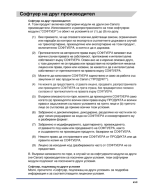 Page 19xvii
Софтуер на друг производител
Софтуер на друг производител
A. Този продукт включва софтуерни модули на други (не-Canon) 
производители. Използването и разпространението на тези софтуерни 
модули (“СОФТУЕР”) е обект на условията от (1) до (9) по-долу.
(1) Вие приемате, че ще спазвате всички действащи закони, ограничения 
или наредби за контрол на експорта в съответните държави в случай 
на транспортиране, прехвърляне или експортиране на този продукт, 
включително СОФТУЕРА, в която и да е държава.
(2)...