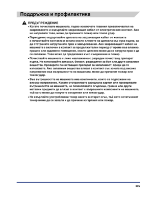 Page 27xxv
Поддръжка и профилактика
ПРЕДУПРЕЖДЕНИЕ
•Когато почиствате машината, първо изключете главния превключвател на 
захранването и издърпайте захранващия кабел от електрическия контакт. Ако 
не направите това, може да причините пожар или токов удар.
•Периодично издърпвайте щепсела на захранващия кабел от контакта 
и почиствайте контакта и зоната около клемите на щепсела със суха кърпа, за 
да отстраните натрупаните прах и замърсявания. Ако захранващият кабел на 
машината е включен в контакт за...