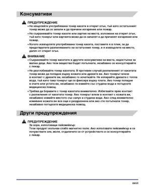 Page 29xxvii
Консумативи
ПРЕДУПРЕЖДЕНИЕ
•Не хвърляйте употребявани тонер касети в открит огън, тъй като остатъчният 
тонер може да се запали и да причини изгаряния или пожар.
•Не съхранявайте тонер касети или хартия на места, изложени на открит огън, 
тъй като тонерът или хартията може да се запалят и да причинят изгаряния или 
пожар.
•Когато изхвърляте употребявана тонер касета, поставете я в плик, за да 
предотвратите разпиляването на остатъчния тонер, и я изхвърлете на място, 
далеч от открит огън.
ВНИМАНИЕ...