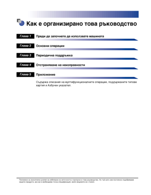 Page 7 Как е организирано това ръководство
Преди да започнете да използвате машината
Основни операции
Периодична поддръжка
Отстраняване на неизправности
Приложение
Съдържа описания на мултифункционалните операции, поддържаните типове 
хартия и Азбучен указател.
Глава 1
Глава 2
Глава 3
Глава 4
Глава 5
Положени са значителни усилия за избягване на неточности и пропуски в това ръководство. Но тъй като ние постоянно подобряваме нашите продукти, ако ви е необходима точна спецификация, моля свържете се с Canon....