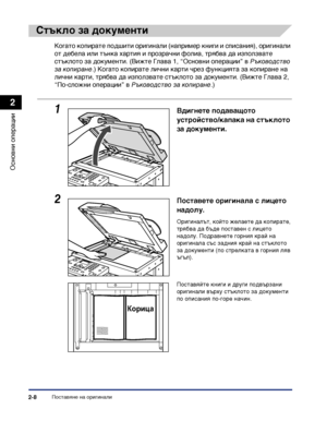 Page 66Поставяне на оригинали2-8
Основни операции
2
Стъкло за документи
Когато копирате подшити оригинали (например книги и списания), оригинали 
от дебела или тънка хартия и прозрачни фолиа, трябва да използвате 
стъклото за документи. (Вижте Глава 1, “Основни операции” в Ръководство 
за копиране.) Когато копирате лични карти чрез функцията за копиране на 
лични карти, трябва да използвате стъклото за документи. (Вижте Глава 2, 
“По-сложни операции” в Ръководство за копиране.)
1Вдигнете подаващото...