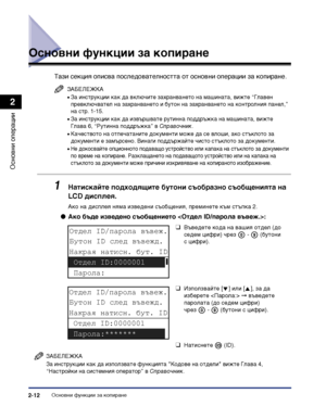 Page 70Основни функции за копиране2-12
Основни операции
2
Основни функции за копиране
Тази секция описва последователността от основни операции за копиране.
ЗАБЕЛЕЖКА
•За инструкции как да включите захранването на машината, вижте “Главен 
превключвател на захранването и бутон на захранването на контролния панел,” 
на стр. 1-15.
•За инструкции как да извършвате рутинна поддръжка на машината, вижте 
Глава 6, “Рутинна поддръжка” в Справочник.
•Качеството на отпечатаните документи може да се влоши, ако стъклото за...