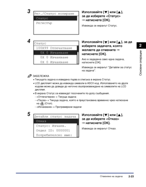 Page 81Отменяне на задача2-23
Основни операции
2
ЗАБЕЛЕЖКА
•Текущата задача е изведена първа в списъка в екрана Статус.
•LCD дисплеят може да извежда символи в ASCII код. Използването на други 
кодове може да доведе до неточно възпроизвеждане на символите на LCD 
дисплея.
•В екрана Статус се извеждат посочените по-долу съобщения.
-  = Текуща задача
-  = Текуща задача, която е преустановена временно чрез натискане 
на  (Стоп).
-  = Програмирани задачи
3Използвайте [ ] или [ ], 
за да изберете  
➞натиснете [OK]....