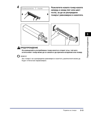 Page 95Подмяна на тонера3-13
Периодична поддръжка
3
ПРЕДУПРЕЖДЕНИЕ
Не изхвърляйте употребявани тонер касети в открит огън, тъй като 
остатъчният тонер може да се запали и да причини изгаряния или пожар.
ВАЖНО
Ако тонерът не е разпределен равномерно в касетата, разпечатките може да 
бъдат отпечатани неравномерно.
4Разклатете новата тонер касета 
напред и назад (пет или шест 
пъти), за да се разпредели 
тонерът равномерно в касетата.
 
 
 
Разклатете 5 пъти
iR2320_USERS_BGR.book  Page 13  Thursday, January 7,...