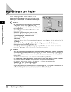 Page 232Das Einlegen von Papier2-2
Regelmäßige Wartungsarbeiten
2
Das Einlegen von Papier
WICHTIG
•Legen Sie nie Papier oder irgendwelche anderen Gegenstände in den freien Bereich der Kassette 
neben den Papierstapel. Dadurch können Sie Papierstaus verursachen.
HINWEIS
•Wenn die Aufforderung zum Einlegen von Papier während des Druckvorgangs angezeigt wird, werden 
die restlichen Drucke automatisch erstellt, nachdem Sie das richtige Papier eingelegt haben. Wenn Sie 
einen anderen Zufuhrort wählen, werden die...