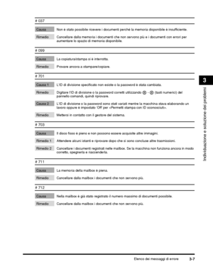 Page 333Elenco dei messaggi di errore3-7
Individuazione e soluzione dei problemi
3
# 037
Causa Non è stato possibile ricevere i documenti perché la memoria disponibile è insufficiente.
Rimedio Cancellare dalla memoria i documenti che non servono più e i documenti con errori per 
aumentare lo spazio di  memoria disponibile. 
# 099
Causa La copiatura/stampa si è interrotta.
Rimedio Provare ancora a stampare/copiare.
# 701
Causa 1 LID di divisione specificato non  esiste o la password è stata cambiata.
 (tasti...