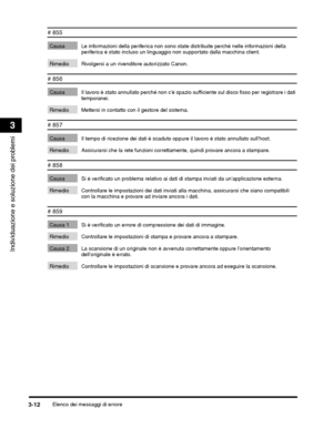 Page 338Elenco dei messaggi di errore3-12
Individuazione e soluzione dei problemi
3
# 855
Causa Le informazioni della periferica non sono state distribuite perché nelle informazioni della 
periferica è stato incluso un linguaggio non  supportato dalla macchina client.
Rimedio Rivolgersi a un rivenditore autorizzato Canon.
# 856
Causa Il lavoro è stato annullato perché non cè spaz io sufficiente sul disco fisso per registrare i dati 
temporanei.
Rimedio Mettersi in contatto con il gestore del sistema.
# 857
Causa...