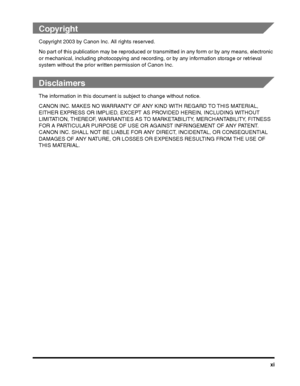 Page 11xi
 
Copyright
Copyright 2003 by Canon Inc. All rights reserved.
No part of this publication may be reproduced or transmitted in any form or by any means, electronic 
or mechanical, including photocopying and recording, or by any information storage or retrieval 
system without the prior writ ten permission of Canon Inc.
 
Disclaimers
The information in this document is  subject to change without notice.
CANON INC. MAKES NO WARRANTY OF AN Y KIND WITH REGARD TO THIS MATERIAL, 
EITHER EXPRESS OR IMPLIE D,...