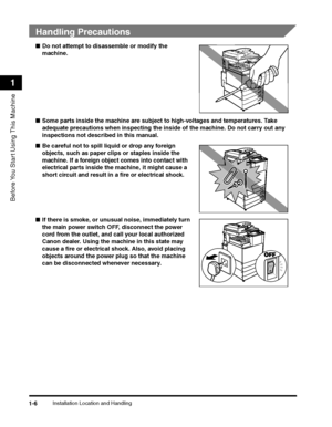 Page 30Installation Location and Handling1-6
Before You Start Using This Machine
1
 
Handling Precautions
■Do not attempt to dis assemble or modify the 
machine.
■ Some parts inside the machine are subjec t to high-voltages and temperatures. Take 
adequate precautions when in specting the inside of the machine. Do not carry out any 
inspections not descri bed in this manual.
■ Be careful not to spill liquid or drop any foreign 
objects, such as paper clip s or staples inside the 
machine. If a foreign object...