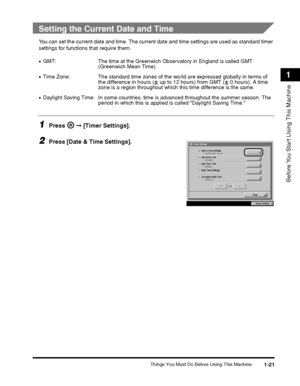 Page 45Things You Must Do Before Using This Machine1-21
Before You Start Using This Machine
1
Setting the Current Date and Time
You can set the current date and time. The current date and time settings are used as standard timer 
settings for functions that require them.
1Press   ➞ [Timer Settings].
2Press [Date & Time Settings].
•GMT: The time at the Greenwich Observatory in England is called GMT 
(Greenwich Mean Time).
•Time Zone: The standard time zones of the wo rld are expressed globally in terms of 
the...