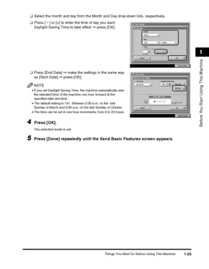 Page 47Things You Must Do Before Using This Machine1-23
Before You Start Using This Machine
1
❑Select the month and day from the Month and Day drop-down lists, respectively.
❑ Press [ ] or [+] to enter the time of day you want 
Daylight Saving Time to take effect  ➞ press [OK].
❑ Press [End Date]  ➞ make the settings in the same way 
as [Start Date]  ➞ press [OK].
NOTE
•If you set Daylight Saving Time, the machine automatically sets 
the standard time of the machine one hour forward at the 
specified date and...