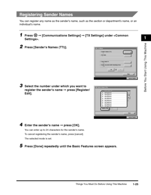 Page 49Things You Must Do Before Using This Machine1-25
Before You Start Using This Machine
1
 
Registering Sender Names
You can register any name as the senders name, such as the section or departments name, or an 
individuals name.
1Press   ➞ [Communications Settings]  ➞ [TX Settings] under .
2Press [Sender's Names (TTI)].
3Select the number under which you want to 
register the sender's name  ➞ press [Register/
Edit].
4Enter the sender's name  ➞ press [OK].
You can enter up to 24 characters for...