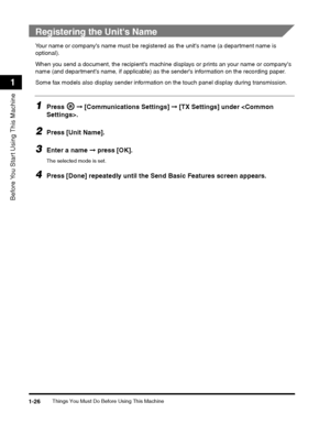 Page 50Things You Must Do Before Using This Machine1-26
Before You Start Using This Machine
1
 
Registering the Unit's Name
Your name or companys name must be registered as the units name (a department name is 
optional).
When you send a document, the recipients machine  displays or prints an your name or companys 
name (and departments name, if applicable) as the senders information on the recording paper.
Some fax models also display sender information on the touch panel display during transmission....