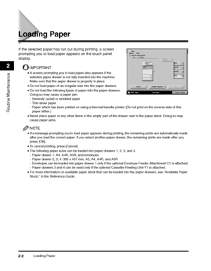 Page 54Loading Paper2-2
Routine Maintenance
2
Loading Paper
If the selected paper has run out during printing, a screen 
prompting you to load paper appears on the touch panel 
display.
IMPORTANT
•A screen prompting you to load paper also appears if the 
selected paper drawer is not fully inserted into the machine. 
Make sure that the paper drawer is properly in place.
•Do not load paper of an irregular size into the paper drawers.
•Do not load the following types of paper into the paper drawers. 
Doing so may...