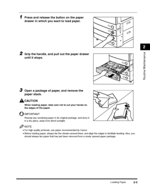 Page 55Loading Paper2-3
Routine Maintenance
2
1Press and release the button on the paper 
drawer in which you want to load paper.
2Grip the handle, and pull out the paper drawer 
until it stops.
3Open a package of paper, and remove the 
paper stack.
CAUTION
When loading paper, take care not to cut your hands on 
the edges of the paper.
IMPORTANT
Rewrap any remaining paper in its original package, and store it 
in a dry place, away from direct sunlight.
NOTE
•For high quality printouts, use paper recommended by...