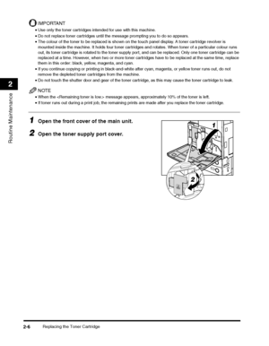 Page 58Replacing the Toner Cartridge2-6
Routine Maintenance
2
IMPORTANT
•Use only the toner cartridges intended for use with this machine.
•Do not replace toner cartridges until the message prompting you to do so appears.
•The colour of the toner to be replaced is shown on the touch panel display. A toner cartridge revolver is 
mounted inside the machine. It holds four toner cartridges and rotates. When toner of a particular colour runs 
out, its toner cartridge is rotated to the toner supply port, and can be...