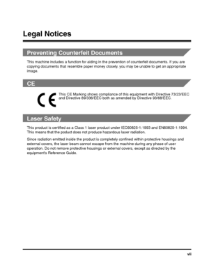 Page 7vii
Legal Notices
Preventing Counterfeit Documents
This machine includes a function for aiding in the prevention of counterfeit documents. If you are 
copying documents that resemble paper money closel y, you may be unable to get an appropriate 
image.
CE
Laser Safety
This product is certified as a Class 1 lase r product under IEC60825-1:1993 and EN60825-1:1994. 
This means that the p oduct does not produce hazar dous laser radiation.
Since radiation emitted inside th e product is completely confined...