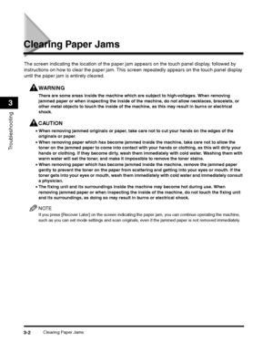 Page 64Clearing Paper Jams3-2
Troubleshooting
3
Clearing Paper Jams
WARNING
The screen indicating the location of the paper jam appears on the touch panel display, followed by 
instructions on how to clear the paper jam. Th is screen repeatedly appears on the touch panel display 
until the paper jam is entirely cleared.
There are some areas inside the machine which  are subject to high-voltages. When removing 
jammed paper or when inspecting the inside of the machine, do not allow necklaces, bracelets, or...