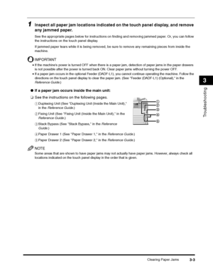 Page 65Clearing Paper Jams3-3
Troubleshooting
3
1Inspect all paper jam locations indicated on the touch panel display, and remove 
any jammed paper.
See the appropriate pages below for instructions on finding and removing jammed paper. Or, you can follow 
the instructions on the touch panel display.
If jammed paper tears while it is being removed, be sure to remove any remaining pieces from inside the 
machine.
IMPORTANT
•If the machines power is turned OFF when there is a paper jam, detection of paper jams in...