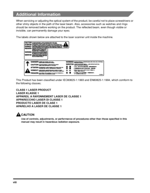 Page 8viii
Additional Information
When servicing or adjusting the optical system of the product, be careful not to place screwdrivers or 
other shiny objects in the path of the laser beam . Also, accessories such as watches and rings 
should be removed before working on the product.  The reflected beam, even though visible or 
invisible, can permanently damage your eyes.
The labels shown below are attached to the laser scanner unit inside the machine.
This Product has been classified under IEC608 25-1:1993 and...