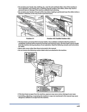 Page 25
xxiii

Do not place your hands, hair, clothing, etc ., near the exit and feed rollers . Even if the machine is not in operation, your hands, hair, or clothing may get caught in the rollers, which may result in 
personal injury or damage if the machine suddenly starts printing  .
Do not place your hands in the part of the tray where stapling is performed (near the rollers) when a 
finisher is attached, as this may result in personal injury .
Finisher-AE1/Saddle Finisher-AE2Finisher-S1
The laser beam can...