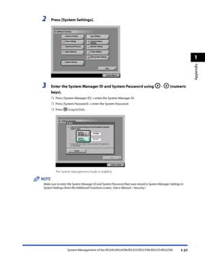 Page 53
System Management of the iR3245/iR3245N/iR3235/iR3235N/iR3225/iR3225N1-21
1
Appendix

2 Press [System Settings] .
       
3 Enter the System Manager ID and System Password using  -  (numeric 
keys) .
Press [System Manager ID] → enter the System Manager ID.
Press [System Password] → enter the System Password.
Press  (Log In/Out).
           
The System Management mode is enabled.
Make sure to enter the System Manager ID and System Password that were stored in System Manager Settings in System Settings...