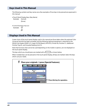 Page 10
viii

Keys Used in This Manual
The following symbols and key names are a few examples of how keys to be pressed are expressed in 
this manual:
Touch Panel Display Keys: [Key Name]
Example:[Cancel]
[Done]
Control Panel Keys: Key Icon
Example:
Displays Used in This Manual
Screen shots of the touch panel display used in this manual are those taken when the optional Color 
Universal Send Kit has been activated, and the following optional equipment is attached to the 
iR3245: the Feeder (DADF-U1), Super G3...