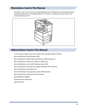 Page 11
ix

Illustrations Used in This Manual
Illustrations used in this manual are those displayed when the iR3245 has the following optional 
equipment attached to it: the Feeder (DADF-U1), Finisher-S1, Additional Finisher Tray-B1, and 
Cassette Feeding Unit-Y3.
Abbreviations Used in This Manual
In this manual, product names and model names are abbreviated as follows:
Microsoft Windows 2000: Windows 2000
Microsoft Windows 2000 Professional: Windows 2000 Professional
Microsoft Windows 2000 Server: Windows 2000...