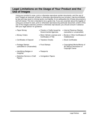 Page 19Legal Noticesxvii
Legal Limitations on the Usage of Your Product and the 
Use of Images
Using your product to scan, print or otherwise reproduce certain documents, and the use of such images as scanned, printed or otherwise reproduced by your product, may be prohibited 
by law and may result in criminal and/or civil liability. A non-exhaustive list of these documents is 
set forth below. This list is intended to be a guide only. If you are uncertain about the legality of using your product to scan, print...