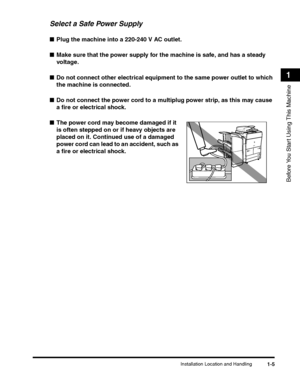 Page 37Installation Location and Handling1-5
Before You Start Using This Machine
1
Select a Safe Power Supply
■Plug the machine into a 220-240 V AC outlet.
■Make sure that the power supply for the machine is safe, and has a steady 
voltage.
■Do not connect other electrical equipment to the same power outlet to which 
the machine is connected.
■Do not connect the power cord to a multiplug power strip, as this may cause 
a fire or electrical shock.
■The power cord may become damaged if it 
is often stepped on or...