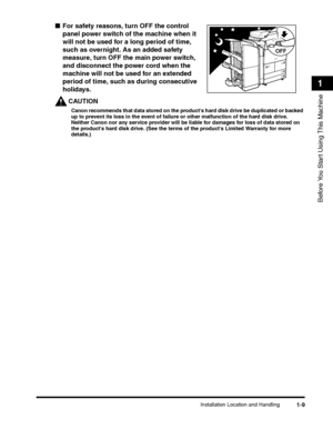 Page 41Installation Location and Handling1-9
Before You Start Using This Machine
1
■For safety reasons, turn OFF the control 
panel power switch of the machine when it 
will not be used for a long period of time, 
such as overnight. As an added safety 
measure, turn OFF the main power switch, 
and disconnect the power cord when the 
machine will not be used for an extended 
period of time, such as during consecutive 
holidays.
CAUTION
Canon recommends that data stored on the products hard disk drive be...