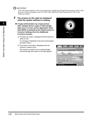 Page 54Main Power and Control Panel Power1-22
Before You Start Using This Machine
1
IMPORTANT
If the main power indicator on the control panel does not light even though the main power switch is ON, be sure to check the breaker to see if it is OFF. (See When the Power Does Not Turn ON, in the Reference Guide.)
3The screens on the right are displayed 
while the system software is loading.
●If login authentication by a login service 
(SDL (Simple Device Login) or SSO (Single 
Sign-on)) is not set, and an...