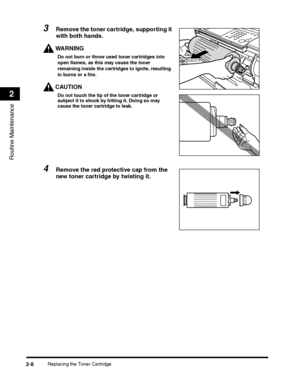 Page 72Replacing the Toner Cartridge2-8
Routine Maintenance
2
3Remove the toner cartridge, supporting it 
with both hands.
WARNING
Do not burn or throw used toner cartridges into open flames, as this may cause the toner 
remaining inside the cartridges to ignite, resulting 
in burns or a fire.
CAUTION
Do not touch the tip of the toner cartridge or subject it to shock by hitting it. Doing so may cause the toner cartridge to leak.
4Remove the red protective cap from the 
new toner cartridge by twisting it. 
 