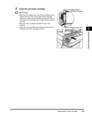 Page 73Replacing the Toner Cartridge2-9
Routine Maintenance
2
5Insert the new toner cartridge.
IMPORTANT
•Make sure the ribbed end of the toner cartridge with the ridges of the tray. (You cannot load a toner cartridge which is not made for this machine because the ribbed end of the toner cartridge will not align with the ridges of the tray.)
•Only use toner cartridges intended for use in this machine.
•Insert the toner cartridge horizontally into the machine. Otherwise, the toner cartridge may leak.Ridges of...