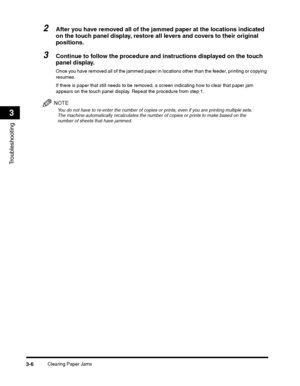 Page 80Clearing Paper Jams3-6
Troubleshooting
3
2After you have removed all of the jammed paper at the locations indicated 
on the touch panel display, restore all levers and covers to their original 
positions.
3Continue to follow the procedure and instructions displayed on the touch 
panel display.
Once you have removed all of the jammed paper in locations other than the feeder, printing or copying 
resumes.
If there is paper that still needs to be removed, a screen indicating how to clear that paper jam...