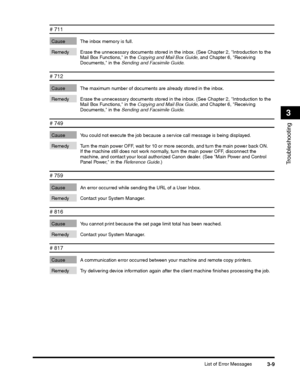 Page 83List of Error Messages3-9
Troubleshooting
3
# 711 
Cause The inbox memory is full. 
Remedy Erase the unnecessary documents stored in the inbox. (See Chapter 2, Introduction to the Mail Box Functions, in the Copying and Mail Box Guide, and Chapter 6, Receiving Documents, in the Sending and Facsimile Guide.
# 712 
Cause The maximum number of documents are already stored in the inbox. 
Remedy Erase the unnecessary documents stored in the inbox. (See Chapter 2, Introduction to the Mail Box Functions, in the...