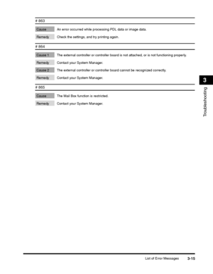 Page 89List of Error Messages3-15
Troubleshooting
3
# 863 
Cause An error occurred while processing PDL data or image data. 
Remedy Check the settings, and try printing again.
# 864 
Cause 1 The external controller or controller board is not attached, or is not functioning properly. 
Remedy Contact your System Manager.
Cause 2 The external controller or controller board cannot be recognized correctly. 
Remedy Contact your System Manager.
# 865 
Cause The Mail Box function is restricted. 
Remedy Contact your...