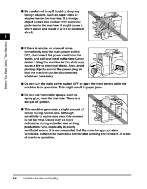 Page 40Installation Location and Handling1-8
Before You Start Using This Machine
1
■Be careful not to spill liquid or drop any 
foreign objects, such as paper clips or 
staples inside the machine. If a foreign 
object comes into contact with electrical 
parts inside the machine, it might cause a 
short circuit and result in a fire or electrical 
shock.
■If there is smoke, or unusual noise, 
immediately turn the main power switch 
OFF, disconnect the power cord from the 
outlet, and call your local authorized...