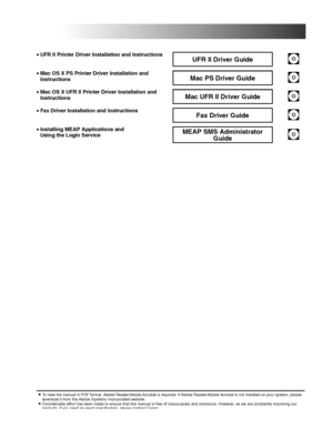 Page 5•UFR II Printer Driver Installation and InstructionsUFR II Driver Guide
•Mac OS X PS Printer Driver Installation and InstructionsMac PS Driver Guide
•Mac OS X UFR II Printer Driver Installation and InstructionsMac UFR II Driver Guide
•Fax Driver Installation and InstructionsFax Driver Guide
•Installing MEAP Applications and Using the Login ServiceMEAP SMS Administrator 
Guide
•To view the manual in PDF format, Adobe Reader/Adobe Acrobat is required. If Adobe Reader/Adobe Acrobat is not installed on your...