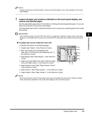 Page 77Clearing Paper Jams3-3
Troubleshooting
3
NOTE
If paper is jammed in several locations, remove the jammed paper in the order indicated on the touch panel display.
1Inspect all paper jam locations indicated on the touch panel display, and 
remove any jammed paper.
See the appropriate pages below for instructions on finding and removing jammed paper. Or, you can 
follow the instructions on the touch panel display.
If jammed paper tears while it is being removed, be sure to remove any remaining pieces from...