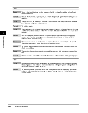 Page 86List of Error Messages3-12
Troubleshooting
3
# 853 
Cause 1 When trying to print a large number of pages, the job is not performed due to insufficient memory resources. 
Remedy Reduce the number of pages to print, or perform the print job again when no other jobs are reserved. 
Cause 2 The job could not be processed, because it was cancelled from the printer driver while the print data was being sent to the machine. 
Remedy Try printing again. 
Cause 3 The spool memory is full when Use Spooler in Network...