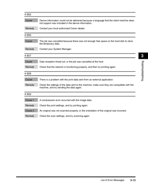 Page 87List of Error Messages3-13
Troubleshooting
3
# 855 
Cause Device information could not be delivered because a language that the client machine does not support was included in the device information. 
Remedy Contact your local authorized Canon dealer.
# 856 
Cause The job was cancelled because there was not enough free space on the hard disk to store the temporary data. 
Remedy Contact your System Manager.
# 857 
Cause Data reception timed out, or the job was cancelled at the host. 
Remedy Check that the...