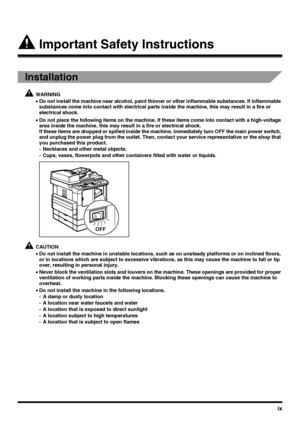 Page 11ix
 Important Safety Instructions
Installation
WARNING
•Do not install the machine near alcohol, paint thinner or other inflammable substances. If inflammable 
substances come into contact with electrical parts inside the machine, this may result in a fire or 
electrical shock.
•Do not place the following items on the machine. If these items come into contact with a high-voltage 
area inside the machine, this may result in a fire or electrical shock.
If these items are dropped or spilled inside the...