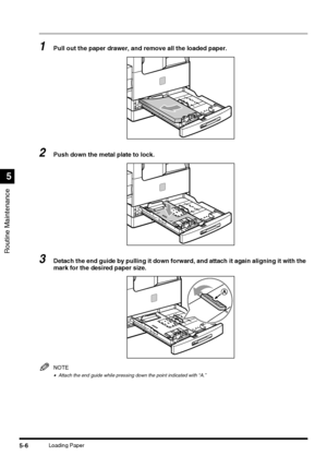 Page 104Routine Maintenance
5
5-6Loading Paper
1Pull out the paper drawer, and remove all the loaded paper.
2Push down the metal plate to lock.
3Detach the end guide by pulling it down forward, and attach it again aligning it with the 
mark for the desired paper size.
NOTE
•Attach the end guide while pressing down the point indicated with “A.”
 